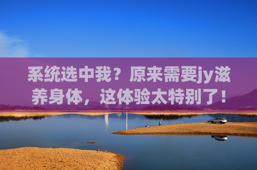系统选中我?原来需要jy滋养身体,这体验太特别了!系统选中我?原来需要jy滋养身体,这体验太特别了! 系统选中我?原来需要jy滋养身体,这体验太特别了!系统选中我?原来需要jy滋养身体,这体验太特别了!