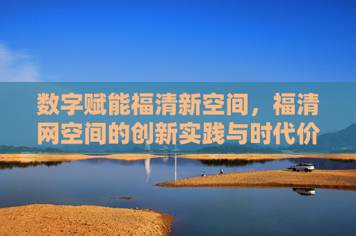 数字赋能福清新空间,福清网空间的创新实践与时代价值 数字赋能福清新空间,福清网空间的创新实践与时代价值