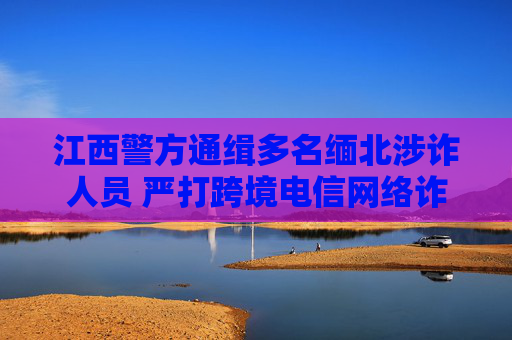 江西警方通缉多名缅北涉诈人员 严打跨境电信网络诈骗犯罪