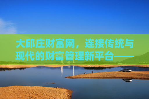 大邱庄财富网,连接传统与现代的财富管理新平台——普惠金融与智能理财的融合实践 大邱庄财富网,连接传统与现代的财富管理新平台——普惠金融与智能理财的融合实践
