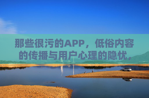 那些很污的APP,低俗内容的传播与用户心理的隐忧,的传播与用户心理隐忧,那些污APP的传播逻辑与心理困境 那些很污的APP,低俗内容的传播与用户心理的隐忧,的传播与用户心理隐忧,那些污APP的传播逻辑与心理困境