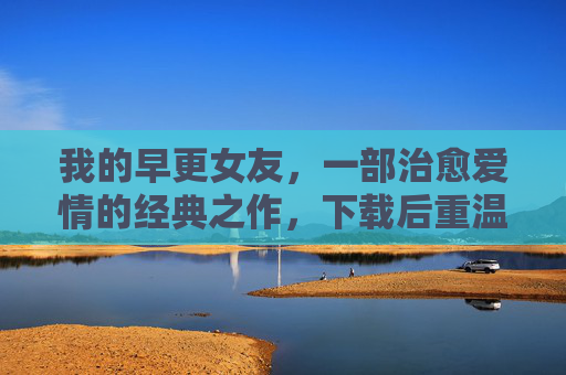 我的早更女友,一部治愈爱情的经典之作,下载后重温浪漫与成长 我的早更女友,一部治愈爱情的经典之作,下载后重温浪漫与成长