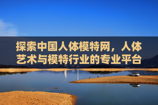 探索中国人体模特网,人体艺术与模特行业的专业平台解析 探索中国人体模特网,人体艺术与模特行业的专业平台解析