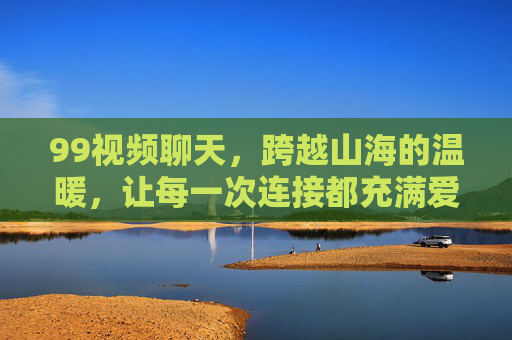 99视频聊天，跨越山海的温暖，让每一次连接都充满爱意