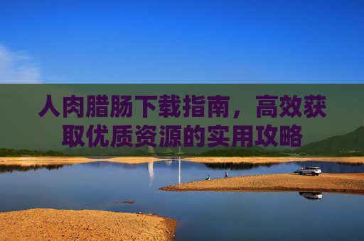 人肉腊肠下载指南,高效获取优质资源的实用攻略 人肉腊肠下载指南,高效获取优质资源的实用攻略