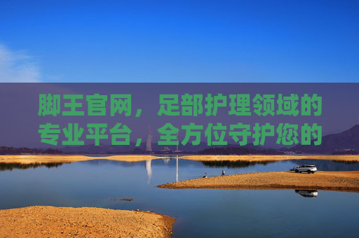 脚王官网,足部护理领域的专业平台,全方位守护您的足部健康与舒适 脚王官网,足部护理领域的专业平台,全方位守护您的足部健康与舒适