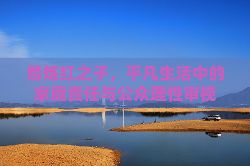 易炼红之子,平凡生活中的家庭责任与公众理性审视 易炼红之子,平凡生活中的家庭责任与公众理性审视