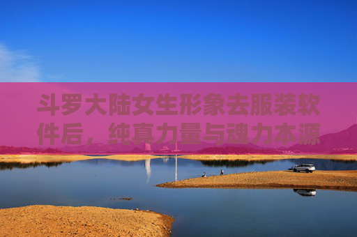 斗罗大陆女生形象去服装软件后，纯真力量与魂力本源的回归