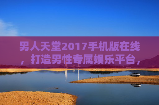 男人天堂2017手机版在线，打造男性专属娱乐平台，尽享精彩生活
