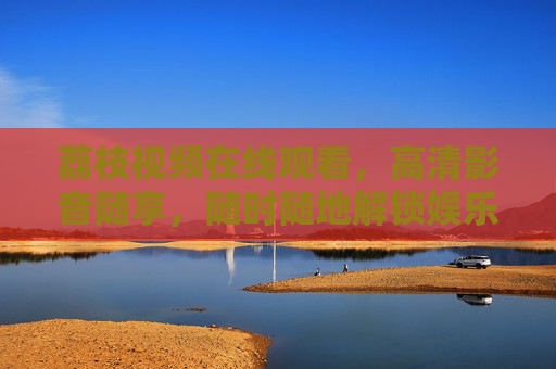 荔枝视频在线观看，高清影音随享，随时随地解锁娱乐新体验