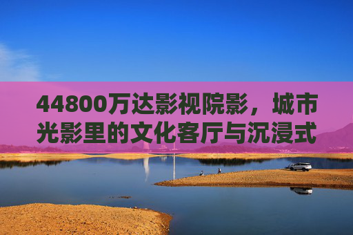 44800万达影视院影，城市光影里的文化客厅与沉浸式体验