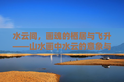 水云间，画魂的栖居与飞升——山水画中水云的意象与精神密码