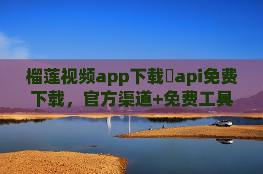榴莲视频app下载汅api免费下载，官方渠道+免费工具，轻松畅享海量视频资源
