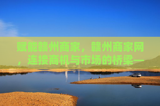 赋能赣州商家，赣州商家网，连接商机与市场的桥梁——探索本地商业新生态，赋能赣州商家，赣州商家网，连接商机与市场的桥梁——探索本地商业新生态