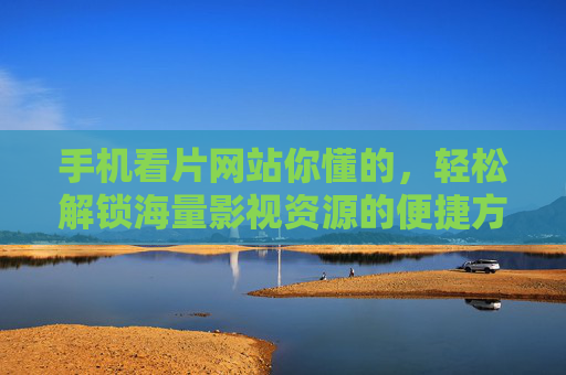 手机看片网站你懂的，轻松解锁海量影视资源的便捷方式