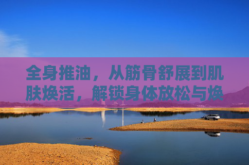 全身推油，从筋骨舒展到肌肤焕活，解锁身体放松与焕新的秘密，全身推油，从筋骨舒展到肌肤焕活，解锁身体放松与焕新的秘密
