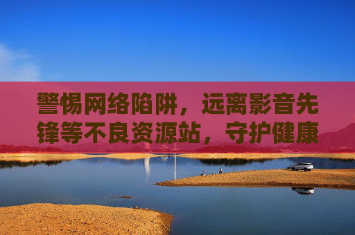 警惕网络陷阱，远离影音先锋等不良资源站，守护健康上网环境