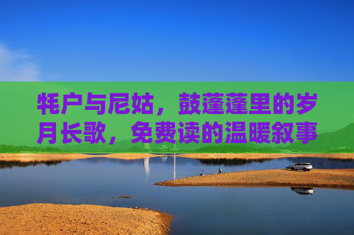 牦户与尼姑，鼓蓬蓬里的岁月长歌，免费读的温暖叙事，牦户与尼姑，鼓蓬蓬里的岁月长歌，温暖叙事