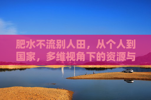 肥水不流别人田，从个人到国家，多维视角下的资源与价值守护，肥水不流别人田，从个人到国家，多维视角下的资源与价值守护