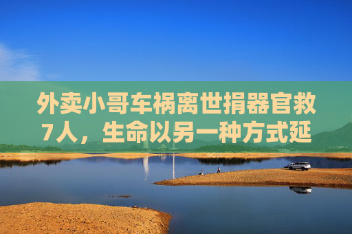 外卖小哥车祸离世捐器官救7人，生命以另一种方式延续，平凡岗位铸就伟大善举，外卖小哥车祸离世捐器官救7人，平凡岗位铸就生命延续的伟大善举