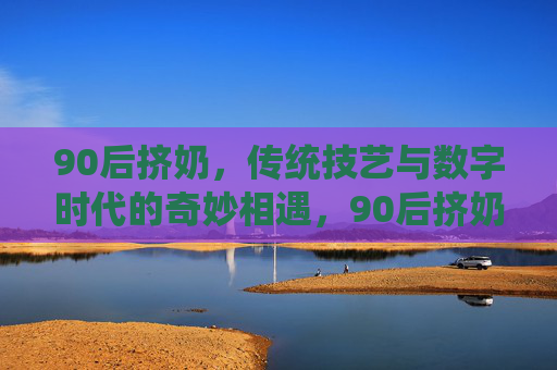 90后挤奶，传统技艺与数字时代的奇妙相遇，90后挤奶，传统技艺与数字时代的奇妙相遇