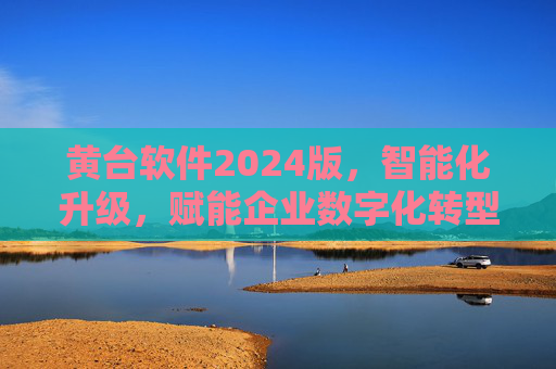 黄台软件2024版，智能化升级，赋能企业数字化转型新篇章，黄台软件2024版智能化升级，赋能企业数字化转型新篇章