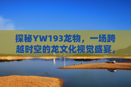 探秘YW193龙物，一场跨越时空的龙文化视觉盛宴，你也能看得到，探秘YW193龙物，一场跨越时空的龙文化视觉盛宴，你也能看得到