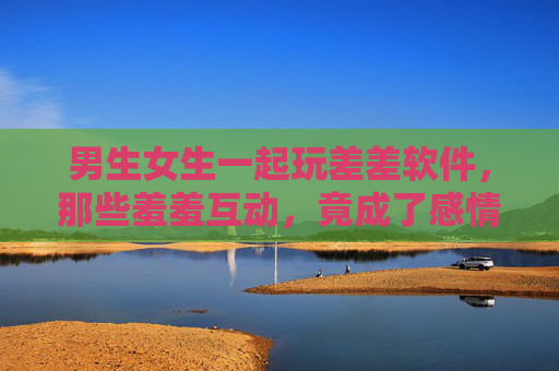 男生女生一起玩差差软件，那些羞羞互动，竟成了感情升温的意外催化剂