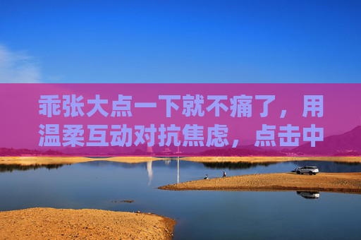 乖张大点一下就不痛了，用温柔互动对抗焦虑，点击中找回内心平静