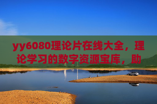 yy6080理论片在线大全，理论学习的数字资源宝库，助力知识深化与拓展