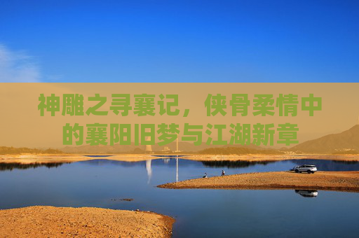 神雕之寻襄记，侠骨柔情中的襄阳旧梦与江湖新章