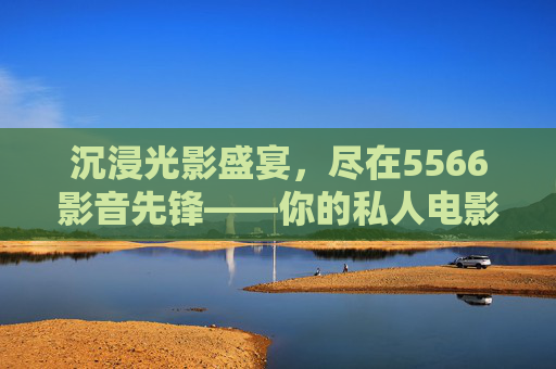 沉浸光影盛宴，尽在5566影音先锋——你的私人电影体验空间