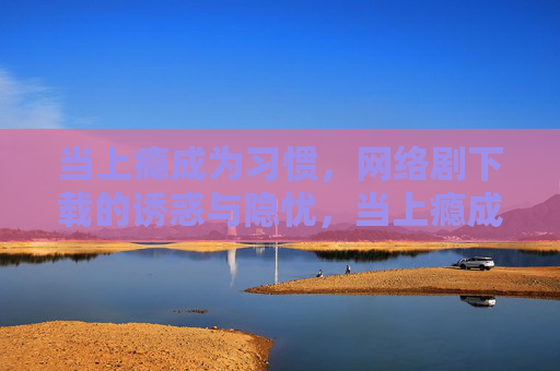 当上瘾成为习惯，网络剧下载的诱惑与隐忧，当上瘾成为习惯，网络剧下载的诱惑与隐忧