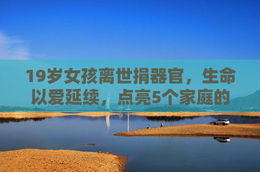 19岁女孩离世捐器官，生命以爱延续，点亮5个家庭的生命希望，19岁女孩离世捐器官，生命以爱延续，点亮5个家庭生命希望
