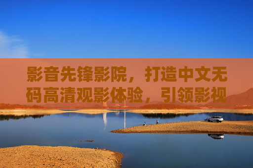 影音先锋影院，打造中文无码高清观影体验，引领影视新风尚，影音先锋影院，无码高清观影体验，引领影视新风尚
