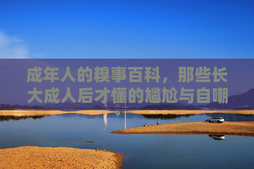 成年人的糗事百科，那些长大成人后才懂的尴尬与自嘲