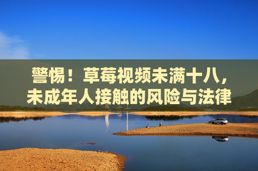 警惕！草莓视频未满十八，未成年人接触的风险与法律边界