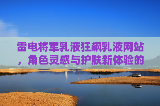 雷电将军乳液狂飙乳液网站，角色灵感与护肤新体验的奇妙融合，雷电将军乳液狂飙，角色灵感与护肤新体验的奇妙融合