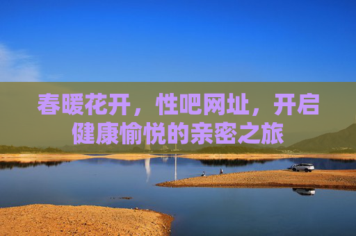 春暖花开，性吧网址，开启健康愉悦的亲密之旅