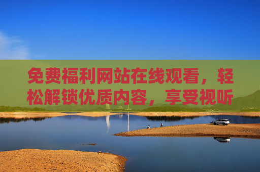 免费福利网站在线观看，轻松解锁优质内容，享受视听盛宴的便捷与乐趣，免费福利网站在线观看，轻松解锁优质内容，尽享视听盛宴的便捷乐趣