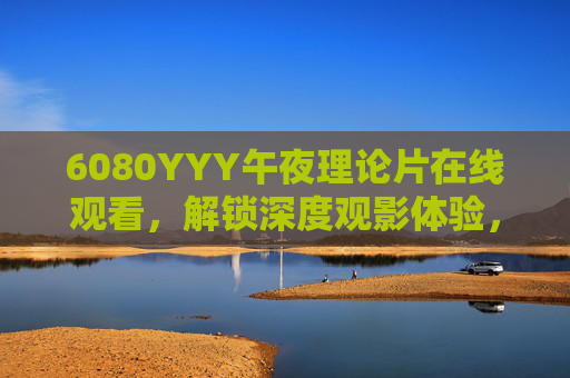 6080YYY午夜理论片在线观看，解锁深度观影体验，经典与未知交织的视觉盛宴，6080YYY午夜理论片在线观看，经典与未知交织的深度视觉盛宴