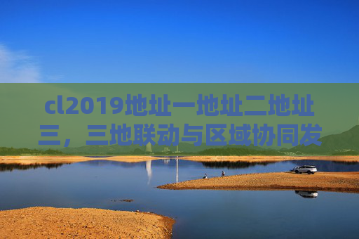 cl2019地址一地址二地址三，三地联动与区域协同发展探析，三地联动与区域协同发展探析，基于cl2019地址一、二、三的联动实践