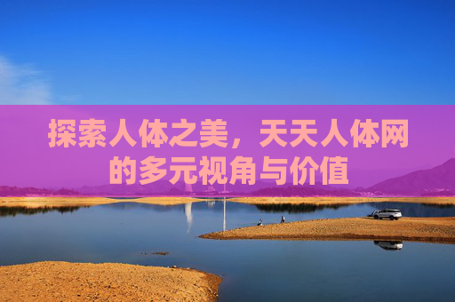 探索人体之美，天天人体网的多元视角与价值