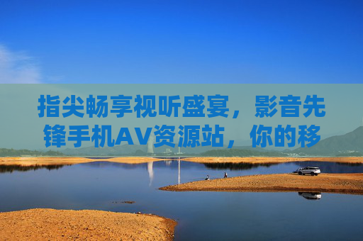 指尖畅享视听盛宴，影音先锋手机AV资源站，你的移动端高清影视库