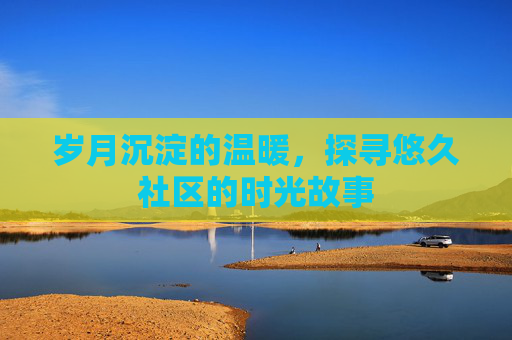 岁月沉淀的温暖，探寻悠久社区的时光故事