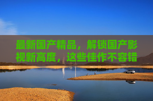 最新国产精品，解锁国产影视新高度，这些佳作不容错过！