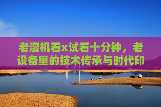 老湿机看x试看十分钟，老设备里的技术传承与时代印记