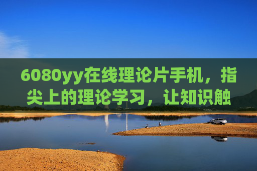 6080yy在线理论片手机，指尖上的理论学习，让知识触手可及