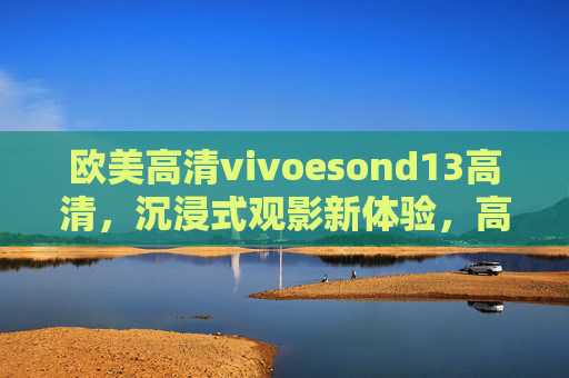 欧美高清vivoesond13高清，沉浸式观影新体验，高清画质与流畅性能的完美融合
