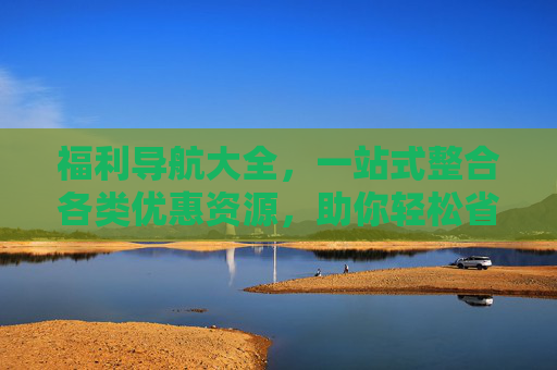 福利导航大全，一站式整合各类优惠资源，助你轻松省钱省心